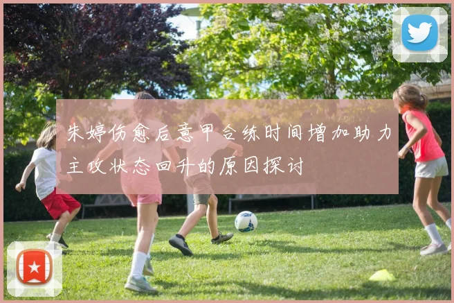 朱婷伤愈后意甲合练时间增加助力主攻状态回升的原因探讨