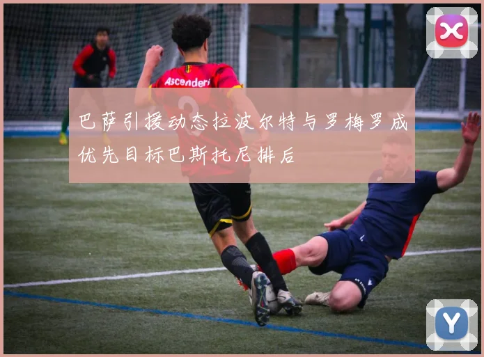 巴萨引援动态拉波尔特与罗梅罗成优先目标巴斯托尼排后