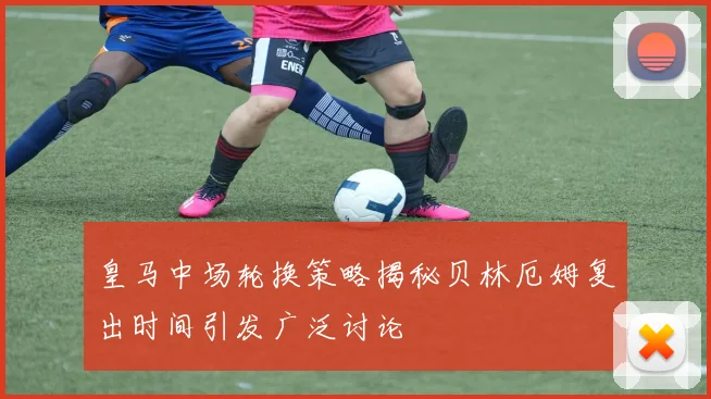 皇马中场轮换策略揭秘贝林厄姆复出时间引发广泛讨论
