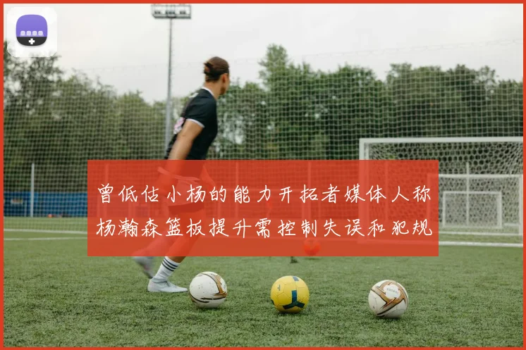曾低估小杨的能力开拓者媒体人称杨瀚森篮板提升需控制失误和犯规