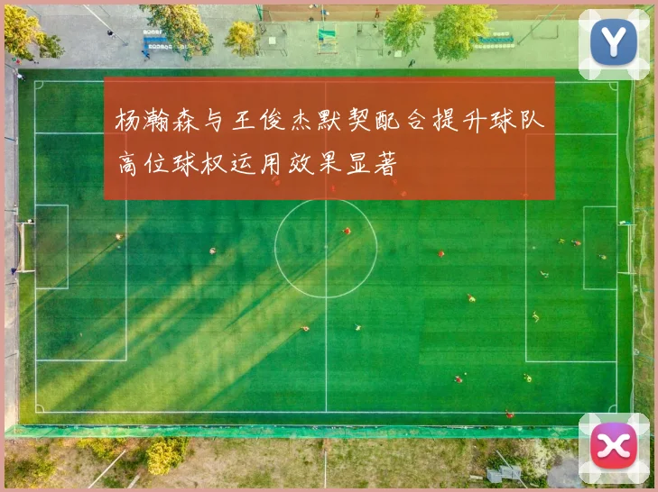 杨瀚森与王俊杰默契配合提升球队高位球权运用效果显著
