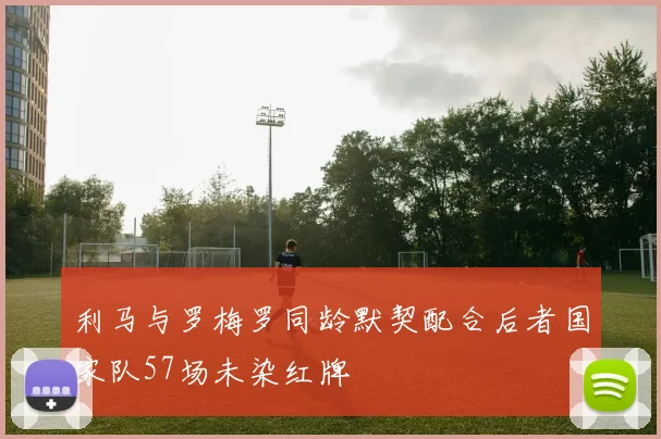利马与罗梅罗同龄默契配合后者国家队57场未染红牌
